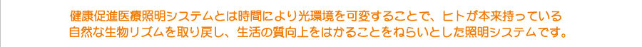 健康促進医療照明システムとは時間により光環境を可変することで、ヒトが本来持っている
自然な生物リズムを取り戻し、生活の質向上をはかることをねらいとした照明システムです。