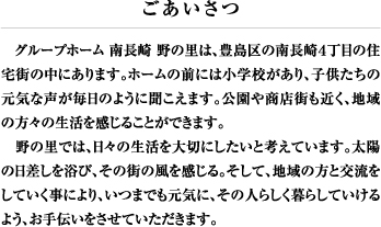 　グループホーム 南長崎 野の里は、豊島区の南長崎４丁目の住宅街の中にあります。ホームの前には小学校があり、子供たちの元気な声が毎日のように聞こえます。公園や商店街も近く、地域の方々の生活を感じることができます。
　野の里では、日々の生活を大切にしたいと考えています。太陽の日差しを浴び、その街の風を感じる。そして、地域の方と交流をしていく事により、いつまでも元気に、その人らしく暮らしていけるよう、お手伝いをさせていただきます。